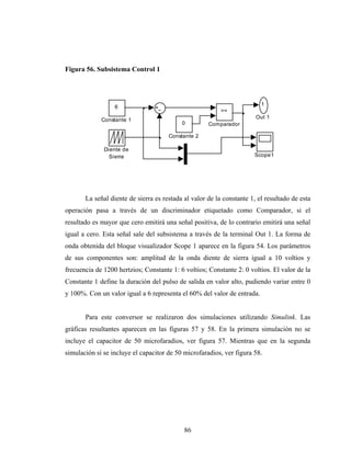 Figura 56. Subsistema Control 1




                                                                         1
                  6
                                                          >=
                                                                       Out 1
             Constante 1
                                           0         Comparador

                                      Constante 2

              Diente de
                Sierra                                                Scope1




       La señal diente de sierra es restada al valor de la constante 1, el resultado de esta
operación pasa a través de un discriminador etiquetado como Comparador, si el
resultado es mayor que cero emitirá una señal positiva, de lo contrario emitirá una señal
igual a cero. Esta señal sale del subsistema a través de la terminal Out 1. La forma de
onda obtenida del bloque visualizador Scope 1 aparece en la figura 54. Los parámetros
de sus componentes son: amplitud de la onda diente de sierra igual a 10 voltios y
frecuencia de 1200 hertzios; Constante 1: 6 voltios; Constante 2: 0 voltios. El valor de la
Constante 1 define la duración del pulso de salida en valor alto, pudiendo variar entre 0
y 100%. Con un valor igual a 6 representa el 60% del valor de entrada.


       Para este conversor se realizaron dos simulaciones utilizando Simulink. Las
gráficas resultantes aparecen en las figuras 57 y 58. En la primera simulación no se
incluye el capacitor de 50 microfaradios, ver figura 57. Mientras que en la segunda
simulación sí se incluye el capacitor de 50 microfaradios, ver figura 58.




                                            86
 