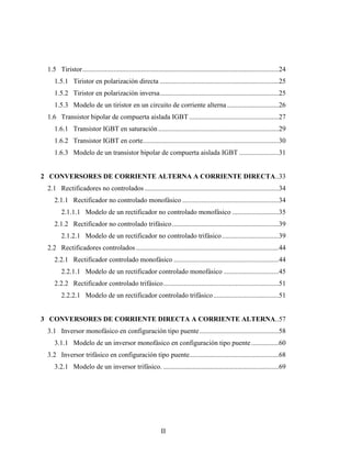 1.5 Tiristor..................................................................................................................24
    1.5.1 Tiristor en polarización directa .....................................................................25
    1.5.2 Tiristor en polarización inversa.....................................................................25
    1.5.3 Modelo de un tiristor en un circuito de corriente alterna ..............................26
 1.6 Transistor bipolar de compuerta aislada IGBT ....................................................27
    1.6.1 Transistor IGBT en saturación ......................................................................29
    1.6.2 Transistor IGBT en corte...............................................................................30
    1.6.3 Modelo de un transistor bipolar de compuerta aislada IGBT .......................31


2 CONVERSORES DE CORRIENTE ALTERNA A CORRIENTE DIRECTA..33
 2.1 Rectificadores no controlados ..............................................................................34
    2.1.1 Rectificador no controlado monofásico ........................................................34
        2.1.1.1 Modelo de un rectificador no controlado monofásico ...........................35
    2.1.2 Rectificador no controlado trifásico..............................................................39
        2.1.2.1 Modelo de un rectificador no controlado trifásico .................................39
 2.2 Rectificadores controlados ...................................................................................44
    2.2.1 Rectificador controlado monofásico .............................................................44
        2.2.1.1 Modelo de un rectificador controlado monofásico ................................45
    2.2.2 Rectificador controlado trifásico...................................................................51
        2.2.2.1 Modelo de un rectificador controlado trifásico ......................................51


3 CONVERSORES DE CORRIENTE DIRECTA A CORRIENTE ALTERNA..57
 3.1 Inversor monofásico en configuración tipo puente ..............................................58
    3.1.1 Modelo de un inversor monofásico en configuración tipo puente ................60
 3.2 Inversor trifásico en configuración tipo puente....................................................68
    3.2.1 Modelo de un inversor trifásico. ...................................................................69




                                                             II
 
