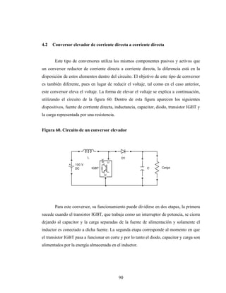 4.2   Conversor elevador de corriente directa a corriente directa


       Este tipo de conversores utiliza los mismos componentes pasivos y activos que
un conversor reductor de corriente directa a corriente directa, la diferencia está en la
disposición de estos elementos dentro del circuito. El objetivo de este tipo de conversor
es también diferente, pues en lugar de reducir el voltaje, tal como en el caso anterior,
este conversor eleva el voltaje. La forma de elevar el voltaje se explica a continuación,
utilizando el circuito de la figura 60. Dentro de esta figura aparecen los siguientes
dispositivos, fuente de corriente directa, inductancia, capacitor, diodo, transistor IGBT y
la carga representada por una resistencia.


Figura 60. Circuito de un conversor elevador




                           L                       D1
                                      g

                                              C




                   100 V
                   DC          IGBT                         C        Carga
                                          E




       Para este conversor, su funcionamiento puede dividirse en dos etapas, la primera
sucede cuando el transistor IGBT, que trabaja como un interruptor de potencia, se cierra
dejando al capacitor y la carga separadas de la fuente de alimentación y solamente el
inductor es conectado a dicha fuente. La segunda etapa corresponde al momento en que
el transistor IGBT pasa a funcionar en corte y por lo tanto el diodo, capacitor y carga son
alimentados por la energía almacenada en el inductor.




                                                  90
 