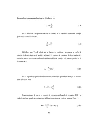 Durante la primera etapa el voltaje en el inductor es:


                                                     di
                                          Vs = L                                    (4.8)
                                                     dt1


       En la ecuación 4.9 aparece la razón de cambio de la corriente respecto al tiempo,
partiendo de la ecuación 4.8.


                                            di Vs
                                               =                                    (4.9)
                                            dt1 L


       Debido a que Vs, el voltaje de la fuente, es positivo y constante la razón de
cambio de la corriente será positiva y lineal. El cambio de corriente de la ecuación 4.9
también puede ser representada utilizando el ciclo de trabajo, tal como aparece en la
ecuación 4.10.


                                                Vs
                                         ΔI =      ( DT )                          (4.10)
                                                L


       En la segunda etapa del funcionamiento, el voltaje aplicado a la carga se muestra
en la ecuación 4.11.


                                                       di
                                      Vo = Vs + L                                  (4.11)
                                                       dt2


       Representando de nuevo el cambio de corriente, utilizando la ecuación 4.11 y el
ciclo de trabajo para la segunda etapa del funcionamiento se obtiene la ecuación 4.12.


                                         Vs − Vo
                                  ΔI =
                                            L
                                                 ( (1 − D ) T )                    (4.12)


                                                91
 