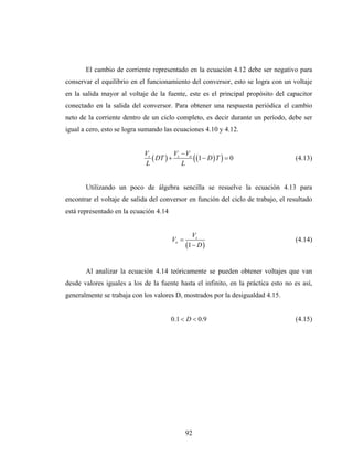 El cambio de corriente representado en la ecuación 4.12 debe ser negativo para
conservar el equilibrio en el funcionamiento del conversor, esto se logra con un voltaje
en la salida mayor al voltaje de la fuente, este es el principal propósito del capacitor
conectado en la salida del conversor. Para obtener una respuesta periódica el cambio
neto de la corriente dentro de un ciclo completo, es decir durante un período, debe ser
igual a cero, esto se logra sumando las ecuaciones 4.10 y 4.12.


                            Vs         V −V
                               ( DT ) + s o ( (1 − D ) T ) = 0                     (4.13)
                            L            L


       Utilizando un poco de álgebra sencilla se resuelve la ecuación 4.13 para
encontrar el voltaje de salida del conversor en función del ciclo de trabajo, el resultado
está representado en la ecuación 4.14


                                                  Vs
                                        Vo =                                       (4.14)
                                               (1 − D )

       Al analizar la ecuación 4.14 teóricamente se pueden obtener voltajes que van
desde valores iguales a los de la fuente hasta el infinito, en la práctica esto no es así,
generalmente se trabaja con los valores D, mostrados por la desigualdad 4.15.


                                        0.1 < D < 0.9                              (4.15)




                                               92
 