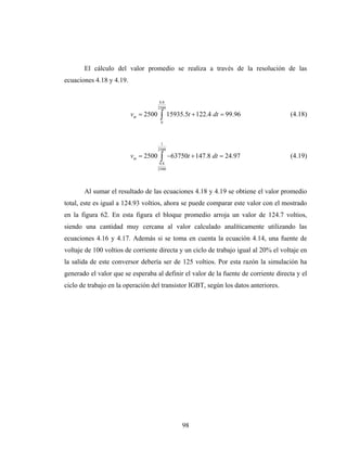 El cálculo del valor promedio se realiza a través de la resolución de las
ecuaciones 4.18 y 4.19.


                                       0.8
                                      2500
                          vm = 2500    ∫
                                       0
                                             15935.5t + 122.4 dt = 99.96             (4.18)



                                       1
                                      2500
                          vm = 2500    ∫
                                       0.8
                                             −63750t + 147.8 dt = 24.97              (4.19)
                                      2500




       Al sumar el resultado de las ecuaciones 4.18 y 4.19 se obtiene el valor promedio
total, este es igual a 124.93 voltios, ahora se puede comparar este valor con el mostrado
en la figura 62. En esta figura el bloque promedio arroja un valor de 124.7 voltios,
siendo una cantidad muy cercana al valor calculado analíticamente utilizando las
ecuaciones 4.16 y 4.17. Además si se toma en cuenta la ecuación 4.14, una fuente de
voltaje de 100 voltios de corriente directa y un ciclo de trabajo igual al 20% el voltaje en
la salida de este conversor debería ser de 125 voltios. Por esta razón la simulación ha
generado el valor que se esperaba al definir el valor de la fuente de corriente directa y el
ciclo de trabajo en la operación del transistor IGBT, según los datos anteriores.




                                                  98
 