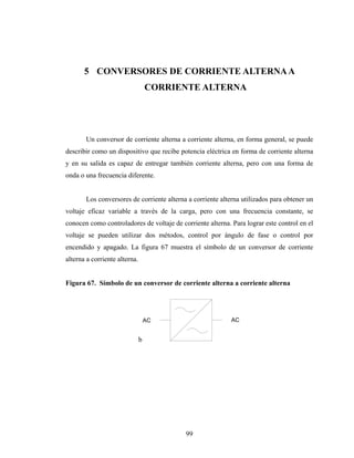 5 CONVERSORES DE CORRIENTE ALTERNA A
                                   CORRIENTE ALTERNA




       Un conversor de corriente alterna a corriente alterna, en forma general, se puede
describir como un dispositivo que recibe potencia eléctrica en forma de corriente alterna
y en su salida es capaz de entregar también corriente alterna, pero con una forma de
onda o una frecuencia diferente.


       Los conversores de corriente alterna a corriente alterna utilizados para obtener un
voltaje eficaz variable a través de la carga, pero con una frecuencia constante, se
conocen como controladores de voltaje de corriente alterna. Para lograr este control en el
voltaje se pueden utilizar dos métodos, control por ángulo de fase o control por
encendido y apagado. La figura 67 muestra el símbolo de un conversor de corriente
alterna a corriente alterna.


Figura 67. Símbolo de un conversor de corriente alterna a corriente alterna




                                   AC                       AC


                               b




                                           99
 