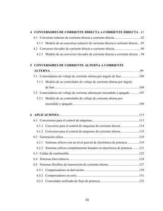 4 CONVERSORES DE CORRIENTE DIRECTA A CORRIENTE DIRECTA ..81
   4.1 Conversor reductor de corriente directa a corriente directa .................................82
      4.1.1 Modelo de un conversor reductor de corriente directa a corriente directa....85
   4.2 Conversor elevador de corriente directa a corriente directa.................................90
      4.2.1 Modelo de un conversor elevador de corriente directa a corriente directa ...94


5 CONVERSORES DE CORRIENTE ALTERNA A CORRIENTE
    ALTERNA………………………………………………………………………….99
   5.1 Controladores de voltaje de corriente alterna por ángulo de fase ......................100
      5.1.1 Modelo de un controlador de voltaje de corriente alterna por ángulo
               de fase .........................................................................................................104
   5.2 Controladores de voltaje de corriente alterna por encendido y apagado ...........107
      5.2.1 Modelo de un controlador de voltaje de corriente alterna por
               encendido y apagado ...................................................................................109


6 APLICACIONES.................. ..................................................................................113
   6.1 Conversores para el control de máquinas...........................................................113
      6.1.1 Conversor para el control de máquinas de corriente directa .......................114
      6.1.2 Conversor para el control de máquinas de corriente alterna .......................115
   6.2 Generación eólica...............................................................................................118
      6.2.1 Sistemas eólicos con un nivel parcial de electrónica de potencia...............119
      6.2.2 Sistemas eólicos completamente basados en electrónica de potencia ........121
   6.3 Celdas de combustible........................................................................................122
   6.4 Sistemas fotovoltaicos........................................................................................124
   6.5 Sistemas flexibles de transmisión de corriente alterna ......................................127
      6.5.1 Compensadores en derivación ....................................................................129
      6.5.2 Compensadores en serie..............................................................................131
      6.5.3 Controlador unificado de flujo de potencia.................................................132




                                                              III
 