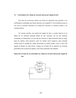 5.1   Controladores de voltaje de corriente alterna por ángulo de fase


       Este tipo de conversores tienen una forma de operación muy parecida a los
rectificadores controlados que fueron descritos en el capítulo 2. Con la diferencia que en
este caso la corriente obtenida en la salida del conversor es corriente alterna y no
corriente directa.


       Un circuito sencillo, con control por ángulo de fase, se puede observar en la
figura 68. El elemento principal dentro de este conversor son los dos tiristores
conectados en antiparalelo, con este tipo de conexión se logra transmitir hacia la carga,
tanto los medios ciclos positivos como los medios ciclos negativos, pero teniendo
control sobre la cantidad de voltaje transmitido en ambos medios ciclos a través del
ángulo de disparo en cada tiristor. Aunque en la figura 68 no aparecen los circuitos
generadores de los pulsos de disparo, estos serán explicados más adelante.


Figura 68. Circuito de un controlador de voltaje de corriente alterna por ángulo de
            fase



                                       g
                                                k
                                       a

                                       Thyristor 1

                                                g
                                       k
                                                a

                                       Thyristor 2
                            AC V1                              R




                                            100
 