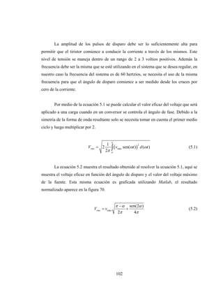 La amplitud de los pulsos de disparo debe ser lo suficientemente alta para
permitir que el tiristor comience a conducir la corriente a través de los mismos. Este
nivel de tensión se maneja dentro de un rango de 2 a 3 voltios positivos. Además la
frecuencia debe ser la misma que se esté utilizando en el sistema que se desea regular, en
nuestro caso la frecuencia del sistema es de 60 hertzios, se necesita el uso de la misma
frecuencia para que el ángulo de disparo comience a ser medido desde los cruces por
cero de la corriente.


       Por medio de la ecuación 5.1 se puede calcular el valor eficaz del voltaje que será
aplicado a una carga cuando en un conversor se controla el ángulo de fase. Debido a la
simetría de la forma de onda resultante solo se necesita tomar en cuenta el primer medio
ciclo y luego multiplicar por 2.


                                            π
                                        1
                                            ∫ (v       sen(ωt ) ) d (ωt )
                                                                2
                           Vrms = 2                                                  (5.1)
                                       2π
                                                 máx
                                            α




       La ecuación 5.2 muestra el resultado obtenido al resolver la ecuación 5.1, aquí se
muestra el voltaje eficaz en función del ángulo de disparo y el valor del voltaje máximo
de la fuente. Esta misma ecuación es graficada utilizando Matlab, el resultado
normalizado aparece en la figura 70.


                                                π − α sen(2α )
                               Vrms = vmáx           +                               (5.2)
                                                 2π     4π




                                                102
 