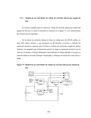 5.1.1   Modelo de un controlador de voltaje de corriente alterna por ángulo de
            fase


       El circuito completo para el control de voltaje de corriente alterna por medio del
ángulo de fase que se usará en Simulink se muestra en la figura 71. Las características
del circuito son las siguientes:


       En la fuente de corriente alterna se tiene un voltaje pico de 650.54 voltios, es
decir 460 voltios eficaces y una frecuencia de 60 hertzios, el tiristor 1 controla los
semiciclos positivos, mientras que el tiristor 2 controla los semiciclos negativos, ambos
tiristores son apagados por conmutación natural, la carga es netamente resistiva con un
valor de 10 ohmios, el bloque Multimeter está midiendo el voltaje aplicado a la carga, su
señal de salida es enviada al bloque visualizador y al bloque de cálculo del valor eficaz o
RMS.


Figura 71. Modelo de un controlador de voltaje de corriente alterna por ángulo de
            fase

                    1

                Multimeter


                               g                                          Scope
                                        k
                   GP1         a                     signal rms              411.9

                               Thyristor 1             RMS                Display



                                        g
                               k
               AC V1                    a      GP2
                                                                  Carga
                               Thyristor 2




                                             104
 