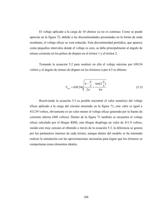 El voltaje aplicado a la carga de 10 ohmios ya no es continuo. Como se puede
apreciar en la figura 72, debido a las discontinuidades presentadas en la forma de onda
resultante, el voltaje eficaz se verá reducido. Esta discontinuidad periódica, que aparece
como pequeños intervalos donde el voltaje es cero, se debe principalmente al ángulo de
retraso existente en los pulsos de disparo en el tiristor 1 y el tiristor 2.


        Tomando la ecuación 5.2 para sustituir en ella el voltaje máximo por 650.54
voltios y el ángulo de retraso de disparo en los tiristores α por π/3 se obtiene:


                                                    π         π
                                               π−      sen(2 )
                              Vrms = 650.54         3+       3                       (5.3)
                                                 2π       4π


        Resolviendo la ecuación 5.3 es posible encontrar el valor numérico del voltaje
eficaz aplicado a la carga del circuito mostrado en la figura 71, este valor es igual a
412.59 voltios, obviamente es un valor menor al voltaje eficaz generado por la fuente de
corriente alterna (460 voltios). Dentro de la figura 71 también se encuentra el voltaje
eficaz calculado por el bloque RMS, este bloque despliega un valor de 411.9 voltios,
siendo este muy cercano al obtenido a través de la ecuación 5.3, la diferencia se genera
por los parámetros internos de cada tiristor, aunque dentro del modelo se ha intentado
realizar la simulación con las aproximaciones necesarias para lograr que los tiristores se
comportaran como elementos ideales.




                                              106
 