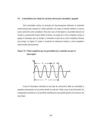 5.2   Controladores de voltaje de corriente alterna por encendido y apagado


       Este controlador utiliza un principio de funcionamiento diferente al explicado
anteriormente para manejar el voltaje aplicado a la carga, el método también se conoce
como control de ciclos completos. Para este caso, el interruptor es encendido durante un
tiempo tn, permitiendo el paso desde la fuente a la carga de n ciclos completos, luego se
apaga el interruptor por un tiempo tm limitando el paso de m ciclos completos durante
este tiempo. La figura 71 ayuda a visualizar los diferentes tiempos y ciclos completos
mencionados anteriormente.


Figura 73. Ciclos completos que son permitidos (n) y anulados (m) por el
             interruptor




       Como el interruptor utilizado en este tipo de conversores debe ser encendido y
apagado exactamente en los puntos donde la onda de voltaje cruza el eje horizontal, las
componentes armónicas y las posibles interferencias que puede generar el conversor son
muy bajas.




                                          107
 