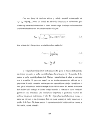 Con una fuente de corriente alterna y voltaje senoidal, representada por
vs = vmax sen (ωt ) , Además de utilizar dos tiristores conectados en antiparalelo, para

conducir y cortar la corriente desde la fuente hacia la carga. El voltaje eficaz controlado
que se obtiene en la salida del conversor viene dado por:


                                                2π
                                      n
                                                ∫ (v         sen(ωt ) ) d (ωt )
                                                                      2
                       VRMS =                                                         (5.4)
                                 2π ( n + m )
                                                       máx
                                                0




Con la ecuación 5.5 se presenta la solución de la ecuación 5.4:


                                                           n
                                  VRMS = vmáx                                         (5.5)
                                                      2 ( n + m)


                                                    vmáx
                                      VRMS =                 k                        (5.6)
                                                      2


       El voltaje eficaz representado en la ecuación 5.5 queda en función de la cantidad
de ciclos a los cuales se les ha permitido el paso hacia la carga (n) y la cantidad de los
que no se les ha permitido el paso (m). Muchas veces el voltaje de salida se representa
con la ecuación 5.6, para este caso k es un término comúnmente utilizado en la
generación de ondas cuadradas, este es conocido como ciclo de trabajo. Este ciclo no es
más que el resultado de dividir el tiempo de encendido dentro del período de la onda.
Para nuestro caso en lugar de utilizar tiempos se usará la cantidad de ciclos completos
permitidos y no permitidos. Otra característica importante es que la raíz cuadrada del
ciclo de trabajo está modificando el valor del voltaje eficaz que la fuente de energía es
capaz de entregar en sus terminales. Esto se puede apreciar de mejor manera en la
gráfica de la figura 74, donde aparece el comportamiento del voltaje máximo cuando se
hace variar k desde 0 hasta 1.



                                                108
 