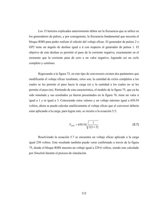 Los 15 hertzios explicados anteriormente deben ser la frecuencia que se utilice en
los generadores de pulsos, y por consiguiente, la frecuencia fundamental que necesita el
bloque RMS para poder realizar el cálculo del voltaje eficaz. El generador de pulsos 2 o
GP2 tiene un ángulo de desfase igual a π con respecto al generador de pulsos 1. El
objetivo de este desfase es permitir el paso de la corriente negativa, exactamente en el
momento que la corriente pasa de cero a un valor negativo, logrando así un ciclo
completo y continuo.


       Regresando a la figura 73, en este tipo de conversores existen dos parámetros que
modificarán el voltaje eficaz resultante, estos son, la cantidad de ciclos completos a los
cuales se les permite el paso hacia la carga (n) y la cantidad a los cuales no se les
permite el paso (m). Partiendo de esta característica, el modelo de la figura 75, que ya ha
sido simulado y sus resultados ya fueron presentados en la figura 76, tiene un valor n
igual a 1 y m igual a 3. Conociendo estos valores y un voltaje máximo igual a 650.54
voltios, ahora se puede calcular analíticamente el voltaje eficaz que el conversor debería
estar aplicando a la carga, para lograr esto, se recurre a la ecuación 5.5:


                                                       1
                                  VRMS = 650.54                                      (5.7)
                                                   2 (1 + 3)


       Resolviendo la ecuación 5.7 se encuentra un voltaje eficaz aplicado a la carga
igual 230 voltios. Este resultado también puede verse confirmado a través de la figura
75, donde el bloque RMS muestra un voltaje igual a 229.6 voltios, siendo este calculado
por Simulink durante el proceso de simulación.




                                            112
 