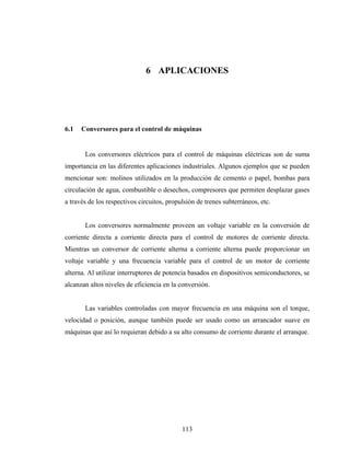 6 APLICACIONES




6.1   Conversores para el control de máquinas


       Los conversores eléctricos para el control de máquinas eléctricas son de suma
importancia en las diferentes aplicaciones industriales. Algunos ejemplos que se pueden
mencionar son: molinos utilizados en la producción de cemento o papel, bombas para
circulación de agua, combustible o desechos, compresores que permiten desplazar gases
a través de los respectivos circuitos, propulsión de trenes subterráneos, etc.


       Los conversores normalmente proveen un voltaje variable en la conversión de
corriente directa a corriente directa para el control de motores de corriente directa.
Mientras un conversor de corriente alterna a corriente alterna puede proporcionar un
voltaje variable y una frecuencia variable para el control de un motor de corriente
alterna. Al utilizar interruptores de potencia basados en dispositivos semiconductores, se
alcanzan altos niveles de eficiencia en la conversión.


       Las variables controladas con mayor frecuencia en una máquina son el torque,
velocidad o posición, aunque también puede ser usado como un arrancador suave en
máquinas que así lo requieran debido a su alto consumo de corriente durante el arranque.




                                            113
 