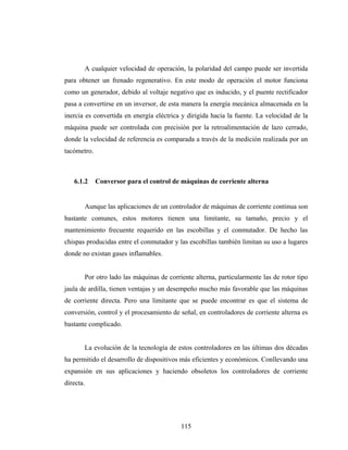 A cualquier velocidad de operación, la polaridad del campo puede ser invertida
para obtener un frenado regenerativo. En este modo de operación el motor funciona
como un generador, debido al voltaje negativo que es inducido, y el puente rectificador
pasa a convertirse en un inversor, de esta manera la energía mecánica almacenada en la
inercia es convertida en energía eléctrica y dirigida hacia la fuente. La velocidad de la
máquina puede ser controlada con precisión por la retroalimentación de lazo cerrado,
donde la velocidad de referencia es comparada a través de la medición realizada por un
tacómetro.



   6.1.2     Conversor para el control de máquinas de corriente alterna


       Aunque las aplicaciones de un controlador de máquinas de corriente continua son
bastante comunes, estos motores tienen una limitante, su tamaño, precio y el
mantenimiento frecuente requerido en las escobillas y el conmutador. De hecho las
chispas producidas entre el conmutador y las escobillas también limitan su uso a lugares
donde no existan gases inflamables.


       Por otro lado las máquinas de corriente alterna, particularmente las de rotor tipo
jaula de ardilla, tienen ventajas y un desempeño mucho más favorable que las máquinas
de corriente directa. Pero una limitante que se puede encontrar es que el sistema de
conversión, control y el procesamiento de señal, en controladores de corriente alterna es
bastante complicado.


       La evolución de la tecnología de estos controladores en las últimas dos décadas
ha permitido el desarrollo de dispositivos más eficientes y económicos. Conllevando una
expansión en sus aplicaciones y haciendo obsoletos los controladores de corriente
directa.




                                          115
 