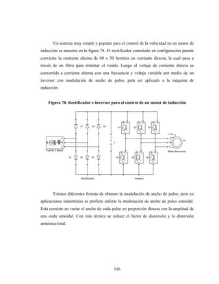 Un sistema muy simple y popular para el control de la velocidad en un motor de
inducción se muestra en la figura 78. El rectificador conectado en configuración puente
convierte la corriente alterna de 60 o 50 hertzios en corriente directa, la cual pasa a
través de un filtro para eliminar el rizado. Luego el voltaje de corriente directa es
convertido a corriente alterna con una frecuencia y voltaje variable por medio de un
inversor con modulación de ancho de pulso, para ser aplicado a la máquina de
inducción.


    Figura 78. Rectificador e inversor para el control de un motor de inducción



                                                          g




                                                                                g




                                                                                                     g
                                                                  C




                                                                                        C




                                                                                                             C
                         D1       D2    D3        Q1
                                                              E
                                                                       Q2                    Q3




                                                                                    E




                                                                                                         E
                                                                                                                  Tm
               A                                                                                                  A
                                                                                                                             m
               B                             C                                                                    B
               C                                                                                                  C
   Fuente 3 fases                                                                                                Motor Asincrono
                                                      g




                                                                            g




                                                                                                 g
                                                              C




                                                                                    C




                                                                                                         C
                    D4   D5       D6             Q4                   Q5                    Q6
                                                          E




                                                                                E




                                                                                                     E




                         Rectificador                                      Inversor




        Existen diferentes formas de obtener la modulación de ancho de pulso, pero en
aplicaciones industriales se prefiere utilizar la modulación de ancho de pulso senoidal.
Esta consiste en variar el ancho de cada pulso en proporción directa con la amplitud de
una onda senoidal. Con esta técnica se reduce el factor de distorsión y la distorsión
armónica total.




                                             116
 