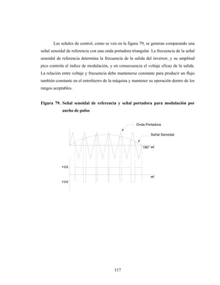 Las señales de control, como se ven en la figura 79, se generan comparando una
señal senoidal de referencia con una onda portadora triangular. La frecuencia de la señal
senoidal de referencia determina la frecuencia de la salida del inversor, y su amplitud
pico controla el índice de modulación, y en consecuencia el voltaje eficaz de la salida.
La relación entre voltaje y frecuencia debe mantenerse constante para producir un flujo
también constante en el entrehierro de la máquina y mantener su operación dentro de los
rangos aceptables.


Figura 79. Señal senoidal de referencia y señal portadora para modulación por
            ancho de pulso


                                                       Onda Portadora

                                                               Señal Senoidal


                                                          180° wt




            +Vd

                                                               wt
            +Vd




                                          117
 
