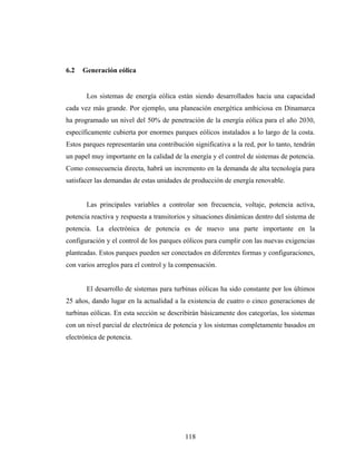 6.2   Generación eólica


       Los sistemas de energía eólica están siendo desarrollados hacia una capacidad
cada vez más grande. Por ejemplo, una planeación energética ambiciosa en Dinamarca
ha programado un nivel del 50% de penetración de la energía eólica para el año 2030,
específicamente cubierta por enormes parques eólicos instalados a lo largo de la costa.
Estos parques representarán una contribución significativa a la red, por lo tanto, tendrán
un papel muy importante en la calidad de la energía y el control de sistemas de potencia.
Como consecuencia directa, habrá un incremento en la demanda de alta tecnología para
satisfacer las demandas de estas unidades de producción de energía renovable.


       Las principales variables a controlar son frecuencia, voltaje, potencia activa,
potencia reactiva y respuesta a transitorios y situaciones dinámicas dentro del sistema de
potencia. La electrónica de potencia es de nuevo una parte importante en la
configuración y el control de los parques eólicos para cumplir con las nuevas exigencias
planteadas. Estos parques pueden ser conectados en diferentes formas y configuraciones,
con varios arreglos para el control y la compensación.


       El desarrollo de sistemas para turbinas eólicas ha sido constante por los últimos
25 años, dando lugar en la actualidad a la existencia de cuatro o cinco generaciones de
turbinas eólicas. En esta sección se describirán básicamente dos categorías, los sistemas
con un nivel parcial de electrónica de potencia y los sistemas completamente basados en
electrónica de potencia.




                                           118
 