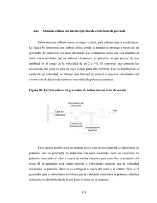 6.2.1   Sistemas eólicos con un nivel parcial de electrónica de potencia


       Estos sistemas eólicos tienen un mejor control, para obtener mayor rendimiento.
La figura 80 representa una turbina eólica donde la energía se produce a través de un
generador de inducción con rotor devanado. Las resistencias extra que son añadidas al
rotor son controladas por un sistema electrónico de potencia, lo que provee de una
amplitud en el rango de la velocidad de un 2 a 4%. El conversor que controla las
resistencias del rotor es para un bajo voltaje pero alta corriente. Con la amplitud de la
variación de velocidad, se obtiene más libertad de control a mayores velocidades del
viento, con el objetivo de mantener una salida de potencia constante.


Figura 80. Turbina eólica con generador de inducción con rotor devanado



                                Generador de
                                 Inducción

                     Caja de                                         Red
                    Velocidad


                                 Control de
                                 Resistencia
                                               Compensador
                                                 Reactivo




       Otra opción posible para un sistema eólico con un nivel parcial de electrónica de
potencia, con un generador de inducción con rotor devanado, tiene un conversor de
potencia conectado al rotor a través de anillos rozantes para controlar la corriente del
rotor. Si el generador está siendo movido a velocidades mayores que la velocidad
sincrónica, la potencia eléctrica es entregada a través del rotor y el estator. Pero si el
generador gira a velocidades inferiores que la velocidad sincrónica la potencia eléctrica
solamente es absorbida desde la red hacia el rotor de la máquina.



                                           119
 
