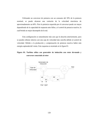 Utilizando un conversor de potencia con un consumo del 30% de la potencia
nominal, se puede alcanzar una variación de la velocidad sincrónica de
aproximadamente un 60%. Pero la potencia requerida por el conversor puede ser mayor
dependiendo de la capacidad de respuesta ante fallas y el control de potencia reactiva, lo
cual brinda un mejor desempeño de la red.


       Esta configuración es naturalmente más cara que la descrita anteriormente, pero
se pueden obtener ahorros con una caja de velocidad más sencilla debido al control de
velocidad. Debido a la producción y compensación de potencia reactiva habrá más
energía capturada del viento. Este esquema es mostrado en la figura 81.


Figura 81. Turbina eólica con generador de inducción con rotor devanado y
             conversor conectado al rotor


                              Generador de
                               Inducción

                  Caja de                                                   Red
                 Velocidad




                                 AC               DC
                                       DC              AC


                                Pref Qref




                                            120
 