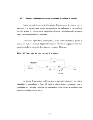 6.2.2   Sistemas eólicos completamente basados en electrónica de potencia


       En esta categoría es necesaria la instalación de conversores de potencia entre el
generador y la red, pero esto implica un aumento de las pérdidas en la conversión de
energía. A pesar del incremento de las pérdidas, el uso de equipo electrónico agrega un
mejor rendimiento técnico del generador.


       La solucione representada en la figura 82, tiene como característica general el
uso de una caja de velocidad. El generador síncrono necesita de un pequeño conversor
de corriente alterna a corriente directa para la excitación del campo.


Figura 82. Generador síncrono con caja de velocidad

                                                DC

                                                     AC
                  Generador
                   Síncrono

               Caja de                   AC               DC
              Velocidad
                                              DC               AC           Red


                                                          PrefQref




       Un sistema de generación multipolo, con un generador síncrono y sin caja de
velocidad, es mostrado en la figura 83. Aquí se utilizan imanes permanentes para la
producción del campo de excitación, aprovechando el hecho que en la actualidad estos
elementos están bajando de precio.




                                              121
 