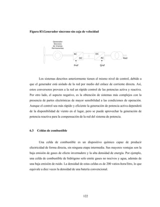 Figura 83.Generador síncrono sin caja de velocidad


                  Generador
                   Síncrono
                  de Imanes
                 Permanentes


                                   AC                DC
                                          DC              AC                Red


                                   Pref                   Qref




       Los sistemas descritos anteriormente tienen el mismo nivel de control, debido a
que el generador está aislado de la red por medio del enlace de corriente directa. Así,
estos conversores proveen a la red un rápido control de las potencias activa y reactiva.
Por otro lado, el aspecto negativo, es la obtención de sistemas más complejos con la
presencia de partes electrónicas de mayor sensibilidad a las condiciones de operación.
Aunque el control sea más rápido y eficiente la generación de potencia activa dependerá
de la disponibilidad de viento en el lugar, pero se puede aprovechar la generación de
potencia reactiva para la compensación de la red del sistema de potencia.



6.3   Celdas de combustible


       Una celda de combustible es un dispositivo químico capaz de producir
electricidad de forma directa, sin ninguna etapa intermedia. Sus mayores ventajas son la
baja emisión de gases de efecto invernadero y la alta densidad de energía. Por ejemplo,
una celda de combustible de hidrógeno solo emite gases no nocivos y agua, además de
una baja emisión de ruido. La densidad de estas celdas es de 200 vatios-hora/litro, lo que
equivale a diez veces la densidad de una batería convencional.




                                               122
 