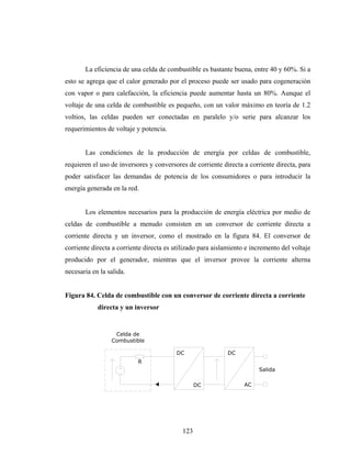 La eficiencia de una celda de combustible es bastante buena, entre 40 y 60%. Si a
esto se agrega que el calor generado por el proceso puede ser usado para cogeneración
con vapor o para calefacción, la eficiencia puede aumentar hasta un 80%. Aunque el
voltaje de una celda de combustible es pequeño, con un valor máximo en teoría de 1.2
voltios, las celdas pueden ser conectadas en paralelo y/o serie para alcanzar los
requerimientos de voltaje y potencia.


       Las condiciones de la producción de energía por celdas de combustible,
requieren el uso de inversores y conversores de corriente directa a corriente directa, para
poder satisfacer las demandas de potencia de los consumidores o para introducir la
energía generada en la red.


       Los elementos necesarios para la producción de energía eléctrica por medio de
celdas de combustible a menudo consisten en un conversor de corriente directa a
corriente directa y un inversor, como el mostrado en la figura 84. El conversor de
corriente directa a corriente directa es utilizado para aislamiento e incremento del voltaje
producido por el generador, mientras que el inversor provee la corriente alterna
necesaria en la salida.


Figura 84. Celda de combustible con un conversor de corriente directa a corriente
            directa y un inversor


                  Celda de
                 Combustible

                                         DC                 DC
                           R
                                                                        Salida

                                                  DC               AC




                                            123
 