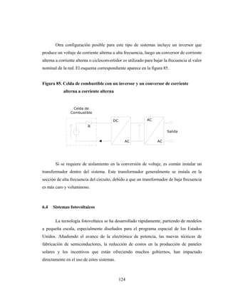 Otra configuración posible para este tipo de sistemas incluye un inversor que
produce un voltaje de corriente alterna a alta frecuencia, luego un conversor de corriente
alterna a corriente alterna o cicloconvertidor es utilizado para bajar la frecuencia al valor
nominal de la red. El esquema correspondiente aparece en la figura 85.


Figura 85. Celda de combustible con un inversor y un conversor de corriente
            alterna a corriente alterna


                 Celda de
                Combustible

                                         DC                  AC
                          R
                                                                        Salida

                                                AC                 AC




       Si se requiere de aislamiento en la conversión de voltaje, es común instalar un
transformador dentro del sistema. Este transformador generalmente se instala en la
sección de alta frecuencia del circuito, debido a que un transformador de baja frecuencia
es más caro y voluminoso.



6.4   Sistemas fotovoltaicos


       La tecnología fotovoltaica se ha desarrollado rápidamente, partiendo de modelos
a pequeña escala, especialmente diseñados para el programa espacial de los Estados
Unidos. Añadiendo el avance de la electrónica de potencia, las nuevas técnicas de
fabricación de semiconductores, la reducción de costos en la producción de paneles
solares y los incentivos que están ofreciendo muchos gobiernos, han impactado
directamente en el uso de estos sistemas.



                                              124
 