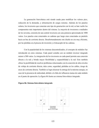 La generación fotovoltaica está siendo usada para modificar los valores pico,
reducción de la demanda, y alimentación de cargas remotas. Además de los paneles
solares, los inversores que conectan este tipo de generación con la red, se han vuelto los
componentes más importantes dentro del sistema. La mayoría de inversores a mediados
de los noventa, consistía de una central inversora con una potencia aproximada de 1000
vatios. Los paneles eran conectados en cadenas que luego eran conectadas en paralelo
hacia un bus de corriente directa. Desafortunadamente este diseño no era muy eficiente,
por las pérdidas en el proceso de inversión y el desacople de las cadenas.


       Con la popularidad de los sistemas descentralizados, el concepto de módulos fue
introducido en estos sistemas. Cada panel contaba con un módulo inversor integrado
menor a 500 vatios. La integración de los inversores en cada panel permite una conexión
directa a la red y brinda mayor flexibilidad y expansibilidad a la red. Esto también
ofrece la posibilidad de resolver problemas relacionados con la conexión de altos niveles
de voltaje de corriente directa, tales como, seguridad, pérdidas en los cables, riesgo de
arcos de corriente directa. También se logra alcanzar la entrega de la máxima energía, en
caso de la presencia de nubosidad, debido a la falta de influencia mutua de cada módulo
en el punto de operación. La figura 86 ilustra un sistema fotovoltaico integrado.


Figura 86. Sistema fotovoltaico integrado




                            DC                           DC


                                 AC                           AC

                                          Conversor
                                          Integrado
                                       de 0.1 a 0.5 kW




                                            125
 