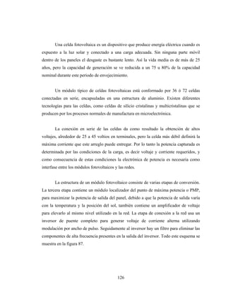Una celda fotovoltaica es un dispositivo que produce energía eléctrica cuando es
expuesto a la luz solar y conectado a una carga adecuada. Sin ninguna parte móvil
dentro de los paneles el desgaste es bastante lento. Así la vida media es de más de 25
años, pero la capacidad de generación se ve reducida a un 75 u 80% de la capacidad
nominal durante este periodo de envejecimiento.


       Un módulo típico de celdas fotovoltaicas está conformado por 36 ó 72 celdas
conectadas en serie, encapsuladas en una estructura de aluminio. Existen diferentes
tecnologías para las celdas, como celdas de silicio cristalinas y multicristalinas que se
producen por los procesos normales de manufactura en microelectrónica.


       La conexión en serie de las celdas da como resultado la obtención de altos
voltajes, alrededor de 25 a 45 voltios en terminales, pero la celda más débil definirá la
máxima corriente que este arreglo puede entregar. Por lo tanto la potencia capturada es
determinada por las condiciones de la carga, es decir voltaje y corriente requeridos, y
como consecuencia de estas condiciones la electrónica de potencia es necesaria como
interfase entre los módulos fotovoltaicos y las redes.


       La estructura de un módulo fotovoltaico consiste de varias etapas de conversión.
La tercera etapa contiene un módulo localizador del punto de máxima potencia o PMP,
para maximizar la potencia de salida del panel, debido a que la potencia de salida varía
con la temperatura y la posición del sol, también contiene un amplificador de voltaje
para elevarlo al mismo nivel utilizado en la red. La etapa de conexión a la red usa un
inversor de puente completo para generar voltaje de corriente alterna utilizando
modulación por ancho de pulso. Seguidamente al inversor hay un filtro para eliminar las
componentes de alta frecuencia presentes en la salida del inversor. Todo este esquema se
muestra en la figura 87.




                                           126
 