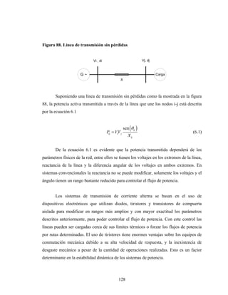 Figura 88. Línea de transmisión sin pérdidas


                             Vi , di                             Vj, dj



                      G~                                                  Carga
                                                X



       Suponiendo una línea de transmisión sin pérdidas como la mostrada en la figura
88, la potencia activa transmitida a través de la línea que une los nodos i-j está descrita
por la ecuación 6.1


                                                    sen (θij )
                                       Pij = VV j
                                              i                                         (6.1)
                                                       X ij


       De la ecuación 6.1 es evidente que la potencia transmitida dependerá de los
parámetros físicos de la red, entre ellos se tienen los voltajes en los extremos de la línea,
reactancia de la línea y la diferencia angular de los voltajes en ambos extremos. En
sistemas convencionales la reactancia no se puede modificar, solamente los voltajes y el
ángulo tienen un rango bastante reducido para controlar el flujo de potencia.


       Los sistemas de transmisión de corriente alterna se basan en el uso de
dispositivos electrónicos que utilizan diodos, tiristores y transistores de compuerta
aislada para modificar en rangos más amplios y con mayor exactitud los parámetros
descritos anteriormente, para poder controlar el flujo de potencia. Con este control las
líneas pueden ser cargadas cerca de sus límites térmicos o forzar los flujos de potencia
por rutas determinadas. El uso de tiristores tiene enormes ventajas sobre los equipos de
conmutación mecánica debido a su alta velocidad de respuesta, y la inexistencia de
desgaste mecánico a pesar de la cantidad de operaciones realizadas. Esto es un factor
determinante en la estabilidad dinámica de los sistemas de potencia.



                                               128
 