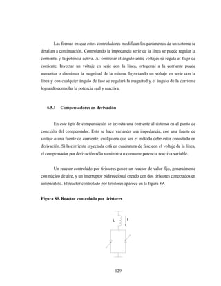 Las formas en que estos controladores modifican los parámetros de un sistema se
detallan a continuación. Controlando la impedancia serie de la línea se puede regular la
corriente, y la potencia activa. Al controlar el ángulo entre voltajes se regula el flujo de
corriente. Inyectar un voltaje en serie con la línea, ortogonal a la corriente puede
aumentar o disminuir la magnitud de la misma. Inyectando un voltaje en serie con la
línea y con cualquier ángulo de fase se regulará la magnitud y el ángulo de la corriente
logrando controlar la potencia real y reactiva.



   6.5.1   Compensadores en derivación


       En este tipo de compensación se inyecta una corriente al sistema en el punto de
conexión del compensador. Esto se hace variando una impedancia, con una fuente de
voltaje o una fuente de corriente, cualquiera que sea el método debe estar conectado en
derivación. Si la corriente inyectada está en cuadratura de fase con el voltaje de la línea,
el compensador por derivación sólo suministra o consume potencia reactiva variable.


       Un reactor controlado por tiristores posee un reactor de valor fijo, generalmente
con núcleo de aire, y un interruptor bidireccional creado con dos tiristores conectados en
antiparalelo. El reactor controlado por tiristores aparece en la figura 89.


Figura 89. Reactor controlado por tiristores




                                           L        I




                                            129
 