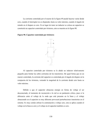 La corriente controlada por el reactor de la figura 89 puede hacerse variar desde
cero, cuando el interruptor no es disparado, hasta su valor máximo, cuando el ángulo de
retardo en el disparo es cero. Si en lugar de tener un inductor se coloca un capacitor se
construirá un capacitor controlado por tiristores, este se muestra en la figura 90.


Figura 90. Capacitor controlado por tiristores

                                                    +

                                          C         Vc

                                                    -




                                          L




       Al capacitor controlado por tiristores se le añade un inductor relativamente
pequeño para limitar las sobre corrientes de los transitorios. De igual forma que en un
reactor controlado, la corriente del capacitor es controlada por el ángulo de disparo en la
compuerta de los tiristores, variando la magnitud de la corriente desde cero hasta su
valor máximo.


       Debido a que el capacitor almacena energía en forma de voltaje al ser
desconectado, el momento de reconexión a la red es un parámetro crítico, pues si la
diferencia entre el voltaje de la onda que está presente en la línea y el voltaje
almacenado en el capacitor es muy diferente provocará perturbaciones transitorias en el
sistema. Es muy común utilizar la conmutación a voltaje cero, esta se aplica cuando el
voltaje en la línea es cero y el voltaje en el capacitor también es cero.




                                              130
 