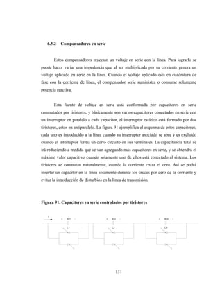 6.5.2   Compensadores en serie


        Estos compensadores inyectan un voltaje en serie con la línea. Para lograrlo se
puede hacer variar una impedancia que al ser multiplicada por su corriente genera un
voltaje aplicado en serie en la línea. Cuando el voltaje aplicado está en cuadratura de
fase con la corriente de línea, el compensador serie suministra o consume solamente
potencia reactiva.


        Esta fuente de voltaje en serie está conformada por capacitores en serie
conmutados por tiristores, y básicamente son varios capacitores conectados en serie con
un interruptor en paralelo a cada capacitor, el interruptor estático está formado por dos
tiristores, estos en antiparalelo. La figura 91 ejemplifica el esquema de estos capacitores,
cada uno es introducido a la línea cuando su interruptor asociado se abre y es excluido
cuando el interruptor forma un corto circuito en sus terminales. La capacitancia total se
irá reduciendo a medida que se van agregando más capacitores en serie, y se obtendrá el
máximo valor capacitivo cuando solamente uno de ellos está conectado al sistema. Los
tiristores se conmutan naturalmente, cuando la corriente cruza el cero. Así se podrá
insertar un capacitor en la línea solamente durante los cruces por cero de la corriente y
evitar la introducción de disturbios en la línea de transmisión.




Figura 91. Capacitores en serie controlados por tiristores


    I
           +   Vc1   -                +   Vc2   -                    +   Vcn   -


               C1                         C2                             Cn




                                               131
 