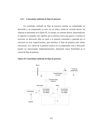 6.5.3   Controlador unificado de flujo de potencia


       Un controlador unificado de flujo de potencia contiene un compensador en
derivación y un compensador en serie con un enlace común de corriente directa. Su
esquema es presentado en la figura 92. La energía, en corriente directa, almacenada por
el capacitor es pequeña, esto significa que la potencia activa que genera o consume el
conversor en derivación debe ser igual a la potencia consumida o generada por el
conversor en serie respectivamente, para satisfacer el flujo de potencia entre ambos
conversores. Los valores de la potencia reactiva en el compensador serie o derivación
pueden ser seleccionados independientemente, obteniendo mayor flexibilidad en el
control de flujo de potencia.


Figura 92. Controlador unificado de flujo de potencia


                          Barra

                                                                           Vi         Línea de
                                                                                    transmisión

                                                           Transformador               +
                                  +                           en serie                 Vl
                                  Vs

                                                Transformador
                                                   reductor


                           Derivación                         Serie

                                       Convertidor                    Convertidor
            Controlador                con fuente                     con fuente
                                        de voltaje                     de voltaje




              Ajustes                                           C




                                                     132
 