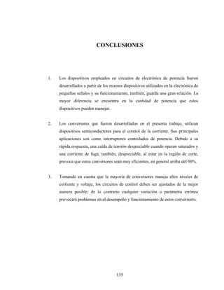 CONCLUSIONES




1.   Los dispositivos empleados en circuitos de electrónica de potencia fueron
     desarrollados a partir de los mismos dispositivos utilizados en la electrónica de
     pequeñas señales y su funcionamiento, también, guarda una gran relación. La
     mayor diferencia se encuentra en la cantidad de potencia que estos
     dispositivos pueden manejar.


2.   Los conversores que fueron desarrollados en el presenta trabajo, utilizan
     dispositivos semiconductores para el control de la corriente. Sus principales
     aplicaciones son como interruptores controlados de potencia. Debido a su
     rápida respuesta, una caída de tensión despreciable cuando operan saturados y
     una corriente de fuga, también, despreciable, al estar en la región de corte,
     provoca que estos conversores sean muy eficientes, en general arriba del 90%.


3.   Tomando en cuenta que la mayoría de conversores maneja altos niveles de
     corriente y voltaje, los circuitos de control deben ser ajustados de la mejor
     manera posible, de lo contrario cualquier variación o parámetro erróneo
     provocará problemas en el desempeño y funcionamiento de estos conversores.




                                      135
 