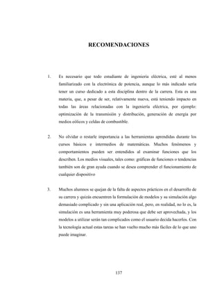 RECOMENDACIONES




1.   Es necesario que todo estudiante de ingeniería eléctrica, esté al menos
     familiarizado con la electrónica de potencia, aunque lo más indicado sería
     tener un curso dedicado a esta disciplina dentro de la carrera. Esta es una
     materia, que, a pesar de ser, relativamente nueva, está teniendo impacto en
     todas las áreas relacionadas con la ingeniería eléctrica, por ejemplo:
     optimización de la transmisión y distribución, generación de energía por
     medios eólicos y celdas de combustible.


2.   No olvidar o restarle importancia a las herramientas aprendidas durante los
     cursos básicos e intermedios de matemáticas. Muchos fenómenos y
     comportamientos pueden ser entendidos al examinar funciones que los
     describen. Los medios visuales, tales como: gráficas de funciones o tendencias
     también son de gran ayuda cuando se desea comprender el funcionamiento de
     cualquier dispositivo


3.   Muchos alumnos se quejan de la falta de aspectos prácticos en el desarrollo de
     su carrera y quizás encuentren la formulación de modelos y su simulación algo
     demasiado complicado y sin una aplicación real, pero, en realidad, no lo es, la
     simulación es una herramienta muy poderosa que debe ser aprovechada, y los
     modelos a utilizar serán tan complicados como el usuario decida hacerlos. Con
     la tecnología actual estas tareas se han vuelto mucho más fáciles de lo que uno
     puede imaginar.




                                     137
 