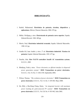 BIBLIOGRAFÍA




1. Rashid, Muhammad. Electrónica de potencia, circuitos, dispositivos y
      aplicaciones. México: Pearson Educación. 2004. 878 pp.


2. Müller, Wolfgang y otros. Electrotecnia de potencia curso superior. España:
      Editorial Reverté. 1980. 409 pp.


3. Morris, Noel. Electrónica industrial avanzada. España: Editorial Marcombo.
      1980. 412 pp.


4. Gualda Gil, Juan Andrés y otros. 2a ed. Electrónica industrial: Técnicas de
      potencia. España: Editorial Marcombo. 1992. 477 pp.


5. Paserba, John. How FACTS controllers benefit AC transmission systems.
      E.E.U.U., 2003


6. Blaabjerg, Frede y otros. “Power electronics as efficient interface in dispersed
      power generation systems”. IEEE Transactions on power electronics.
      E.E.U.U., Vol. 19, No. 5: 1184-1194. Septiembre 2004.


7. Wilson, Thomas. “The evolution of power electronics”. IEEE Transactions on
      power electronics. E.E.U.U., Vol. 15, No. 3: 439-446. Mayo 2000.


8. Ho, Billy y Shu-Hung Cheng, Henry. “An integrated inverter with maximum
      power tracking for grid-connected PV systems”. IEEE Transactions on
      power electronics. E.E.U.U., Vol. 20, No. 4: 953-962. Julio 2005.


                                     139
 