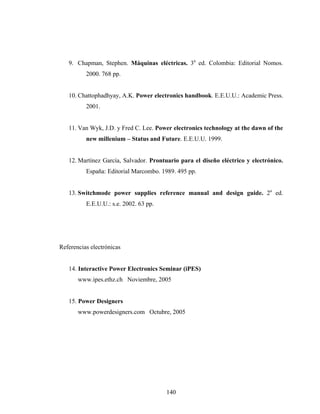 9. Chapman, Stephen. Máquinas eléctricas. 3a ed. Colombia: Editorial Nomos.
          2000. 768 pp.


   10. Chattophadhyay, A.K. Power electronics handbook. E.E.U.U.: Academic Press.
          2001.


   11. Van Wyk, J.D. y Fred C. Lee. Power electronics technology at the dawn of the
          new millenium – Status and Future. E.E.U.U. 1999.


   12. Martínez García, Salvador. Prontuario para el diseño eléctrico y electrónico.
          España: Editorial Marcombo. 1989. 495 pp.


   13. Switchmode power supplies reference manual and design guide. 2a ed.
          E.E.U.U.: s.e. 2002. 63 pp.




Referencias electrónicas


   14. Interactive Power Electronics Seminar (iPES)
       www.ipes.ethz.ch Noviembre, 2005


   15. Power Designers
       www.powerdesigners.com Octubre, 2005




                                        140
 