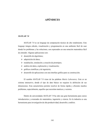 APÉNDICES




MATLAB 7.0


       MATLAB 7.0 es un lenguaje de computación técnico de alto rendimiento. Este
lenguaje integra cálculo, visualización y programación en una ambiente fácil de usar
donde los problemas y las soluciones, son expresados en una notación matemática fácil
de entender. Algunas aplicaciones son:
       desarrollo de algoritmos;
       adquisición de datos;
       modelación, simulación y creación de prototipos;
       análisis de datos, exploración y visualización;
       gráficas científicas y de ingeniería;
       desarrollo de aplicaciones con una interfase gráfica para su construcción.


       El nombre MATLAB 7.0 viene de las palabras Matrix Laboratory. Este es un
sistema interactivo, donde el tipo de dato básico no requiere la definición de sus
dimensiones. Esta característica permite resolver de forma rápida y eficiente muchos
problemas, especialmente, aquellos que necesitan matrices y vectores.


       Dentro de universidades MATLAB 7.0 ha sido una gran herramienta para cursos
introductorios y avanzados de matemática, ingeniería y ciencia. En la industria es una
herramienta para investigación de alta productividad, desarrollo y análisis.




                                               141
 