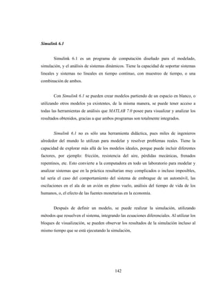 Simulink 6.1


       Simulink 6.1 es un programa de computación diseñado para el modelado,
simulación, y el análisis de sistemas dinámicos. Tiene la capacidad de soportar sistemas
lineales y sistemas no lineales en tiempo continuo, con muestreo de tiempo, o una
combinación de ambos.


       Con Simulink 6.1 se pueden crear modelos partiendo de un espacio en blanco, o
utilizando otros modelos ya existentes, de la misma manera, se puede tener acceso a
todas las herramientas de análisis que MATLAB 7.0 posee para visualizar y analizar los
resultados obtenidos, gracias a que ambos programas son totalmente integrados.


       Simulink 6.1 no es sólo una herramienta didáctica, pues miles de ingenieros
alrededor del mundo lo utilizan para modelar y resolver problemas reales. Tiene la
capacidad de explorar más allá de los modelos ideales, porque puede incluir diferentes
factores, por ejemplo: fricción, resistencia del aire, pérdidas mecánicas, frenados
repentinos, etc. Esto convierte a la computadora en todo un laboratorio para modelar y
analizar sistemas que en la práctica resultarían muy complicados o incluso imposibles,
tal sería el caso del comportamiento del sistema de embrague de un automóvil, las
oscilaciones en el ala de un avión en pleno vuelo, análisis del tiempo de vida de los
humanos, o, el efecto de las fuentes monetarias en la economía.


       Después de definir un modelo, se puede realizar la simulación, utilizando
métodos que resuelven el sistema, integrando las ecuaciones diferenciales. Al utilizar los
bloques de visualización, se pueden observar los resultados de la simulación incluso al
mismo tiempo que se está ejecutando la simulación,




                                           142
 