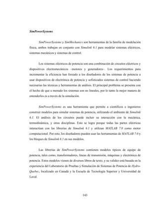SimPowerSystems


         SimPowerSystems y SimMechanics son herramientas de la familia de modelación
física, ambos trabajan en conjunto con Simulink 6.1 para modelar sistemas eléctricos,
sistemas mecánicos y sistemas de control.


         Los sistemas eléctricos de potencia son una combinación de circuitos eléctricos y
dispositivos electromecánicos –motores y generadores–. Los requerimientos para
incrementar la eficiencia han forzado a los diseñadores de los sistemas de potencia a
usar dispositivos de electrónica de potencia y sofisticados sistemas de control haciendo
necesarias las técnicas y herramientas de análisis. El principal problema se presenta con
el hecho de que a menudo los sistemas son no lineales, por lo tanto la mejor manera de
entenderlos es a través de la simulación.


         SimPowerSystems es una herramienta que permite a científicos e ingenieros
construir modelos para simular sistemas de potencia, utilizando el ambiente de Simulink
6.1. El análisis de los circuitos puede incluir su interacción con la mecánica,
termodinámica, y otras disciplinas. Esto se logra porque todas las partes eléctricas
interactúan con las librerías de Simulink 6.1 y utilizan MATLAB 7.0 como motor
computacional. Por esto, los diseñadores pueden usar las herramientas de MATLAB 7.0 y
los bloques de Simulink 6.1 en sus modelos.


         Las librerías de SimPowerSystems contienen modelos típicos de equipo de
potencia, tales como, transformadores, líneas de transmisión, máquinas y electrónica de
potencia. Estos modelos vienen de diversos libros de texto, y su validez está basada en la
experiencia del Laboratorio de Pruebas y Simulación de Sistemas de Potencia de Hydro-
Quebec, localizado en Canadá y la Escuela de Tecnología Superior y Universidad de
Laval.




                                            143
 