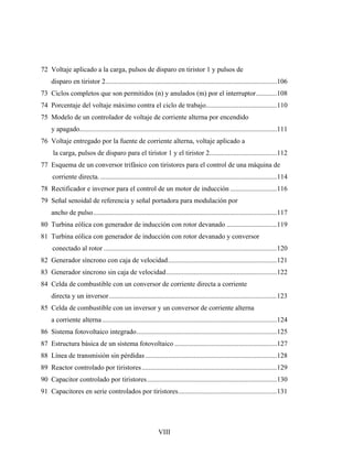 72 Voltaje aplicado a la carga, pulsos de disparo en tiristor 1 y pulsos de
    disparo en tiristor 2...................................................................................................106
73 Ciclos completos que son permitidos (n) y anulados (m) por el interruptor............108
74 Porcentaje del voltaje máximo contra el ciclo de trabajo.........................................110
75 Modelo de un controlador de voltaje de corriente alterna por encendido
    y apagado..................................................................................................................111
76 Voltaje entregado por la fuente de corriente alterna, voltaje aplicado a
     la carga, pulsos de disparo para el tiristor 1 y el tiristor 2.......................................112
77 Esquema de un conversor trifásico con tiristores para el control de una máquina de
     corriente directa. ......................................................................................................114
78 Rectificador e inversor para el control de un motor de inducción ...........................116
79 Señal senoidal de referencia y señal portadora para modulación por
    ancho de pulso..........................................................................................................117
80 Turbina eólica con generador de inducción con rotor devanado .............................119
81 Turbina eólica con generador de inducción con rotor devanado y conversor
     conectado al rotor ....................................................................................................120
82 Generador síncrono con caja de velocidad...............................................................121
83 Generador síncrono sin caja de velocidad................................................................122
84 Celda de combustible con un conversor de corriente directa a corriente
    directa y un inversor.................................................................................................123
85 Celda de combustible con un inversor y un conversor de corriente alterna
    a corriente alterna .....................................................................................................124
86 Sistema fotovoltaico integrado.................................................................................125
87 Estructura básica de un sistema fotovoltaico ...........................................................127
88 Línea de transmisión sin pérdidas ............................................................................128
89 Reactor controlado por tiristores ..............................................................................129
90 Capacitor controlado por tiristores...........................................................................130
91 Capacitores en serie controlados por tiristores.........................................................131




                                                             VIII
 