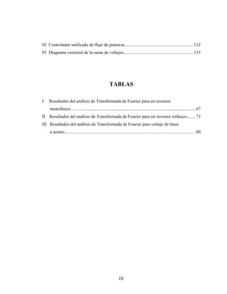 92 Controlador unificado de flujo de potencia..............................................................132
93 Diagrama vectorial de la suma de voltajes...............................................................133




                                                       TABLAS

I    Resultados del análisis de Transformada de Fourier para un inversor
     monofásico ................................................................................................................67
II   Resultados del análisis de Transformada de Fourier para un inversor trifásico........73
III Resultados del análisis de Transformada de Fourier para voltaje de línea
     a neutro......................................................................................................................80




                                                               IX
 