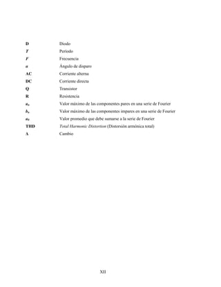 D     Diodo
T     Período
F     Frecuencia
α     Ángulo de disparo
AC    Corriente alterna
DC    Corriente directa
Q     Transistor
R     Resistencia
an    Valor máximo de las componentes pares en una serie de Fourier
bn    Valor máximo de las componentes impares en una serie de Fourier
a0    Valor promedio que debe sumarse a la serie de Fourier
THD   Total Harmonic Distortion (Distorsión armónica total)
Δ     Cambio




                            XII
 