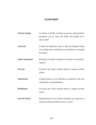 GLOSARIO




Ciclo de trabajo     Se obtiene al dividir el tiempo en que una señal periódica
                     permanece con un valor alto dentro del período de la
                     misma señal


Conversor            Conjunto de dispositivos que es capaz de entregar energía
                     en su salida, pero con diferentes características a la energía
                     de entrada


Factor de potencia   Resultado de dividir la potencia real dentro de la potencia
                     aparente


Inversor             Conversor que recibe corriente directa y entrega corriente
                     alterna


Polarización         Establecimiento de una diferencia de potencial entre dos
                     conductores o semiconductores.


Rectificador         Conversor que recibe corriente alterna y entrega corriente
                     directa


Serie de Fourier     Representación de una función periódica por medio de la
                     sumatoria infinita de términos seno y coseno




                                   XIII
 