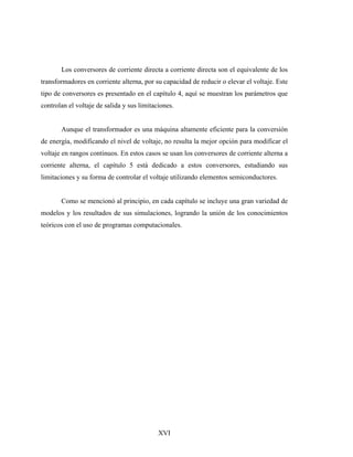 Los conversores de corriente directa a corriente directa son el equivalente de los
transformadores en corriente alterna, por su capacidad de reducir o elevar el voltaje. Este
tipo de conversores es presentado en el capítulo 4, aquí se muestran los parámetros que
controlan el voltaje de salida y sus limitaciones.


       Aunque el transformador es una máquina altamente eficiente para la conversión
de energía, modificando el nivel de voltaje, no resulta la mejor opción para modificar el
voltaje en rangos continuos. En estos casos se usan los conversores de corriente alterna a
corriente alterna, el capítulo 5 está dedicado a estos conversores, estudiando sus
limitaciones y su forma de controlar el voltaje utilizando elementos semiconductores.


       Como se mencionó al principio, en cada capítulo se incluye una gran variedad de
modelos y los resultados de sus simulaciones, logrando la unión de los conocimientos
teóricos con el uso de programas computacionales.




                                            XVI
 