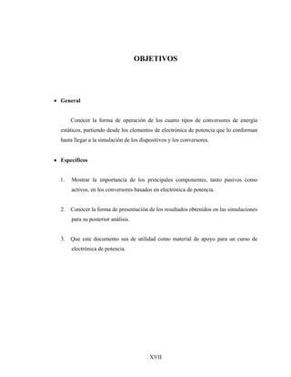 OBJETIVOS




• General


       Conocer la forma de operación de los cuatro tipos de conversores de energía
  estáticos, partiendo desde los elementos de electrónica de potencia que lo conforman
  hasta llegar a la simulación de los dispositivos y los conversores.


• Específicos


  1.   Mostrar la importancia de los principales componentes, tanto pasivos como
       activos, en los conversores basados en electrónica de potencia.


  2.   Conocer la forma de presentación de los resultados obtenidos en las simulaciones
       para su posterior análisis.


  3.   Que este documento sea de utilidad como material de apoyo para un curso de
       electrónica de potencia.




                                          XVII
 