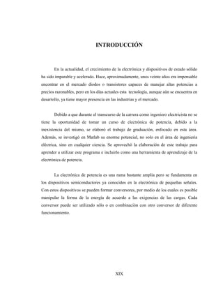 INTRODUCCIÓN



       En la actualidad, el crecimiento de la electrónica y dispositivos de estado sólido
ha sido imparable y acelerado. Hace, aproximadamente, unos veinte años era impensable
encontrar en el mercado diodos o transistores capaces de manejar altas potencias a
precios razonables, pero en los días actuales esta tecnología, aunque aún se encuentra en
desarrollo, ya tiene mayor presencia en las industrias y el mercado.


       Debido a que durante el transcurso de la carrera como ingeniero electricista no se
tiene la oportunidad de tomar un curso de electrónica de potencia, debido a la
inexistencia del mismo, se elaboró el trabajo de graduación, enfocado en esta área.
Además, se investigó en Matlab su enorme potencial, no solo en el área de ingeniería
eléctrica, sino en cualquier ciencia. Se aprovechó la elaboración de este trabajo para
aprender a utilizar este programa e incluirlo como una herramienta de aprendizaje de la
electrónica de potencia.


       La electrónica de potencia es una rama bastante amplia pero se fundamenta en
los dispositivos semiconductores ya conocidos en la electrónica de pequeñas señales.
Con estos dispositivos se pueden formar conversores, por medio de los cuales es posible
manipular la forma de la energía de acuerdo a las exigencias de las cargas. Cada
conversor puede ser utilizado sólo o en combinación con otro conversor de diferente
funcionamiento.




                                          XIX
 