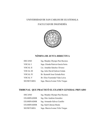 UNIVERSIDAD DE SAN CARLOS DE GUATEMALA

                 FACULTAD DE INGENIERÍA




               NÓMINA DE JUNTA DIRECTIVA

   DECANO          Ing. Murphy Olympo Paiz Recinos
   VOCAL I         Inga. Glenda Patricia García Soria
   VOCAL II        Lic. Amahán Sánchez Álvarez
   VOCAL III       Ing. Julio David Galicia Celada
   VOCAL IV        Br. Kenneth Issur Estrada Ruiz
   VOCAL V         Br. Elisa Yazminda Vides Leiva
   SECRETARIA      Inga. Marcia Ivonne Véliz Vargas



TRIBUNAL QUE PRACTICÓ EL EXAMEN GENERAL PRIVADO

   DECANO          Ing. Murphy Olympo Paiz Recinos
   EXAMINADOR      Ing. Otto Andrino González
   EXAMINADOR      Ing. Armando Gálvez Castillo
   EXAMINADOR      Ing. Saúl Cabezas Durán
   SECRETARIA      Inga. Marcia Ivonne Véliz Vargas
 