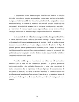 El equipamiento de un laboratorio para electrónica de potencia, o cualquier
disciplina enfocada en potencia, es demasiado costoso para muchas universidades,
incluyendo a la Universidad de San Carlos. Pero, actualmente, las computadoras son una
herramienta más y no sólo en las empresas, pues muchas personas cuentan con una
computadora personal en sus hogares. Con los programas computacionales adecuados y
el conocimiento de cualquier ciencia exacta se pueden lograr grandes avances al hacer
converger ambas cosas en la simulación por computadora de modelos matemáticos.


       En el desarrollo de este trabajo ha sido de gran utilidad el programa Matlab 7.0 y
la librería SimPowerSystems –parte de una librería aún mayor llamada Simulink 6.1–
dedicada a dispositivos empleados en sistemas de potencia. En ella se pueden encontrar
desde una resistencia hasta una pequeña red para simulación de estudios de flujos de
potencia, pasando por una gran variedad de elementos pasivos y activos. Si los modelos
incluidos en esta librería no satisfacen las necesidades del usuario, el programa le deja
en libertad de crear sus propios modelos, donde se pueden incluir todas las variables y
condiciones iniciales que se deseen.


       Todos los modelos que se encuentran en este trabajo han sido elaborados y
simulados por el autor en una computadora personal. Las gráficas presentadas
corresponden también a los resultados obtenidos por el autor, como consecuencia de
dichas simulaciones. De la experiencia vivida en el proceso de autoaprendizaje de
electrónica de potencia y utilización de Matlab / Simulink, se afirma que esta es una
gran herramienta, la cual en un futuro no muy lejano, debe ser incluida en el pensum de
estudios, no sólo de ingeniería eléctrica o electrónica, sino de cualquier ingeniería u otra
ciencia.




                                            XX
 