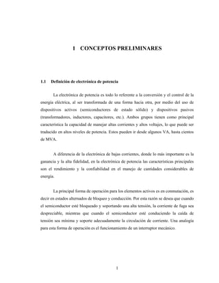 1 CONCEPTOS PRELIMINARES




1.1   Definición de electrónica de potencia


       La electrónica de potencia es todo lo referente a la conversión y el control de la
energía eléctrica, al ser transformada de una forma hacia otra, por medio del uso de
dispositivos activos (semiconductores de estado sólido) y dispositivos pasivos
(transformadores, inductores, capacitores, etc.). Ambos grupos tienen como principal
característica la capacidad de manejar altas corrientes y altos voltajes, lo que puede ser
traducido en altos niveles de potencia. Estos pueden ir desde algunos VA, hasta cientos
de MVA.


       A diferencia de la electrónica de bajas corrientes, donde lo más importante es la
ganancia y la alta fidelidad, en la electrónica de potencia las características principales
son el rendimiento y la confiabilidad en el manejo de cantidades considerables de
energía.


       La principal forma de operación para los elementos activos es en conmutación, es
decir en estados alternados de bloqueo y conducción. Por esta razón se desea que cuando
el semiconductor esté bloqueado y soportando una alta tensión, la corriente de fuga sea
despreciable, mientras que cuando el semiconductor esté conduciendo la caída de
tensión sea mínima y soporte adecuadamente la circulación de corriente. Una analogía
para esta forma de operación es el funcionamiento de un interruptor mecánico.




                                            1
 